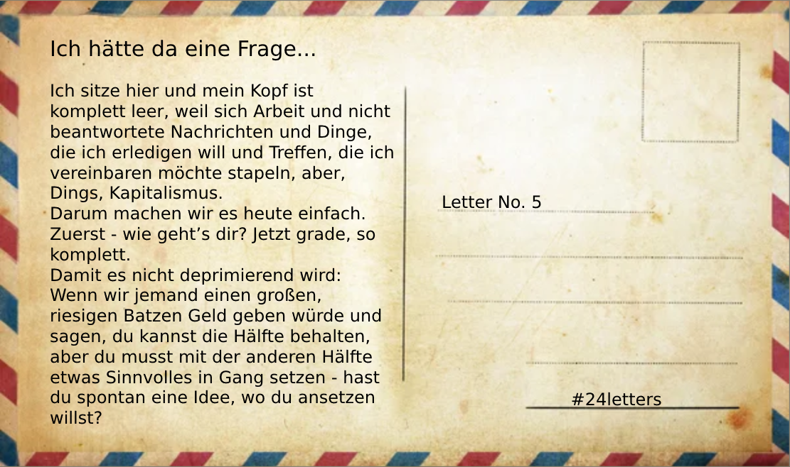 Postkartengrafik mit Text: "Ich sitze hier heute Abend und mein Kopf ist komplett leer, weil sich Arbeit und nicht beantwortete Nachrichten und Dinge, die ich erledigen will und Treffen, die ich vereinbaren möchte stapeln, aber, Dings, Kapitalismus. Darum machen wir es heute einfach. Zuerst - wie geht’s dir? Jetzt grade, so komplett.
Damit es nicht deprimierend wird: Wenn wir jemand einen großen, riesigen Batzen Geld geben würde und sagen, du kannst die Hälfte behalten, aber du musst mit der anderen Hälfte etwas Sinnvolles in Gang setzen - hast du spontan eine Idee, wo du ansetzen willst?"